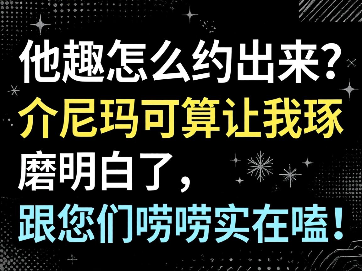他趣怎么约出来？？？介尼玛可算让我琢磨明确了，，，，跟您们唠唠着实嗑！